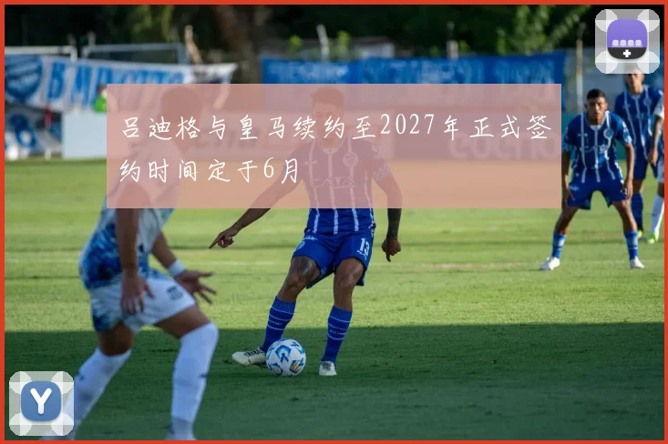 吕迪格与皇马续约至2027年正式签约时间定于6月