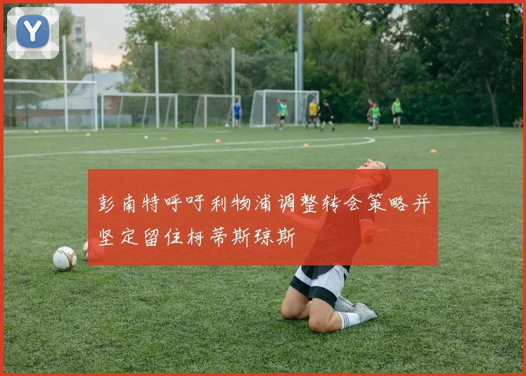 彭南特呼吁利物浦调整转会策略并坚定留住柯蒂斯琼斯