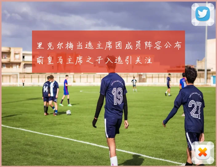 里克尔梅当选主席团成员阵容公布前皇马主席之子入选引关注