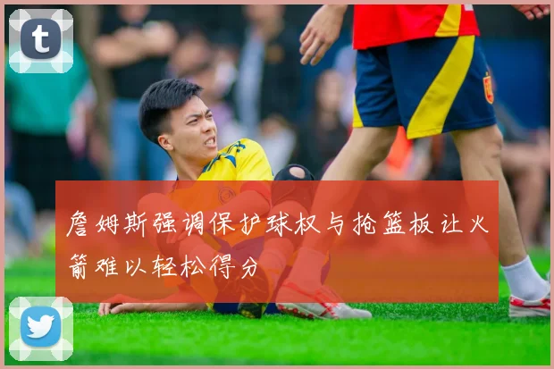 詹姆斯强调保护球权与抢篮板让火箭难以轻松得分