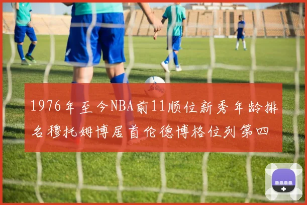 1976年至今NBA前11顺位新秀年龄排名穆托姆博居首伦德博格位列第四