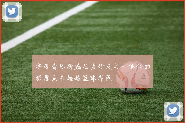 字母哥称斯威尼为好友之一他们的深厚关系超越篮球界限