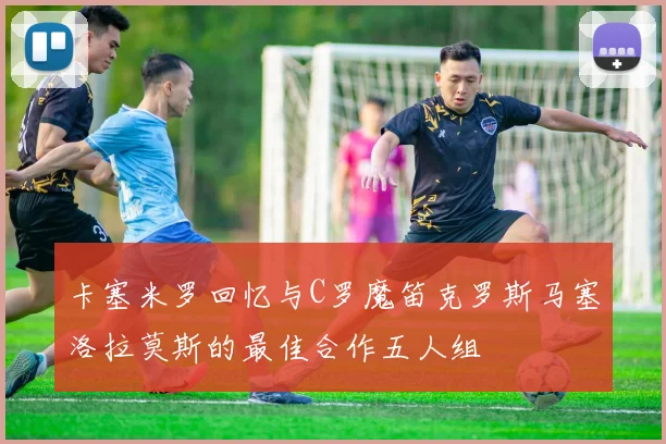 卡塞米罗回忆与C罗魔笛克罗斯马塞洛拉莫斯的最佳合作五人组
