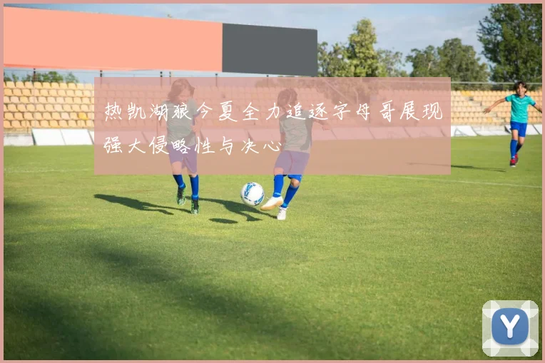 热凯湖狼今夏全力追逐字母哥展现强大侵略性与决心